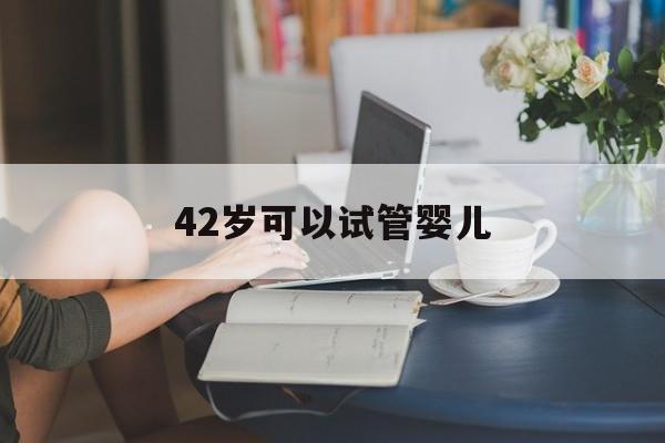 42岁可以试管婴儿_42岁试管婴儿移植注意哪些问题?