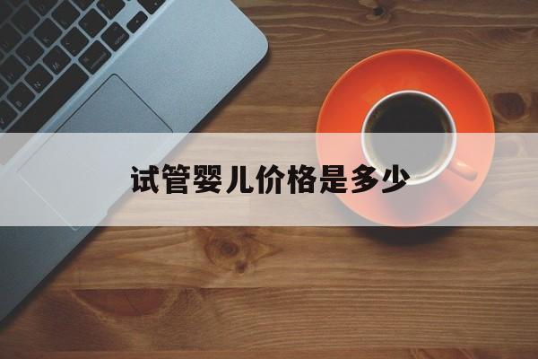 试管婴儿价格是多少(试管婴儿费用大约多少2021)