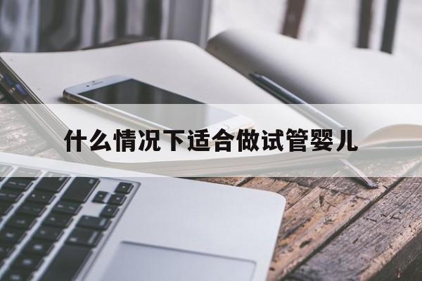 什么情况下适合做试管婴儿_什么情况下适合做试管婴儿呢