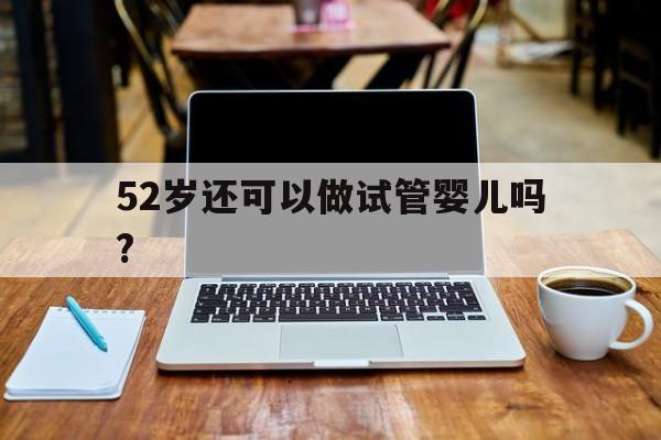 52岁还可以做试管婴儿吗?_52岁还可以做试管婴儿吗女性