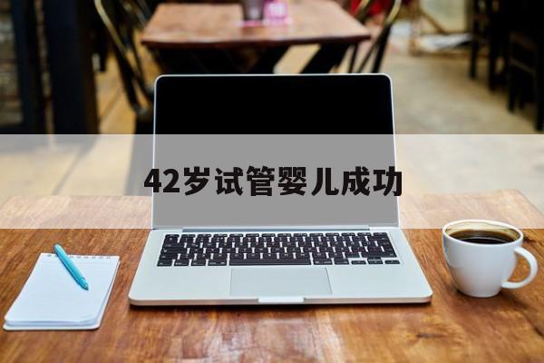 42岁试管婴儿成功(42岁试管婴儿成功率是多少)