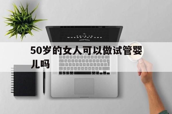 50岁的女人可以做试管婴儿吗(50岁的女人可以做试管婴儿吗?)