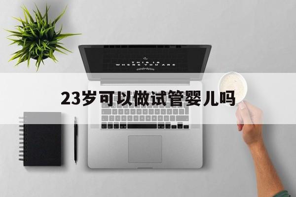 23岁可以做试管婴儿吗_23岁做试管婴儿成功率是多少