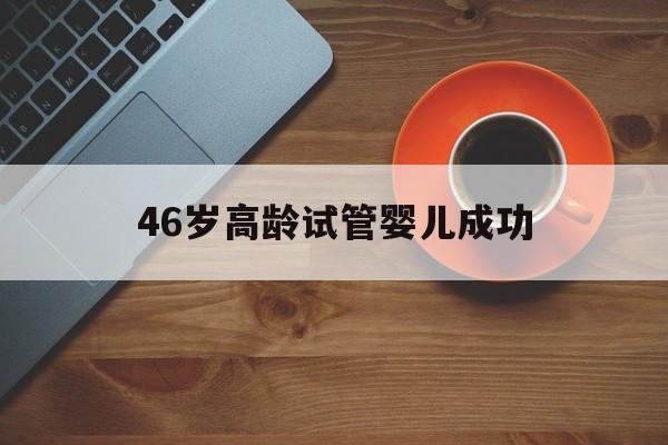 46岁高龄试管婴儿成功(46岁高龄试管婴儿活产率)