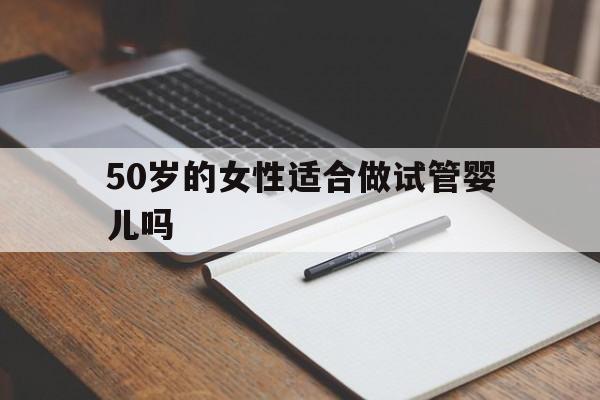 50岁的女性适合做试管婴儿吗(50岁的女性适合做试管婴儿吗视频)