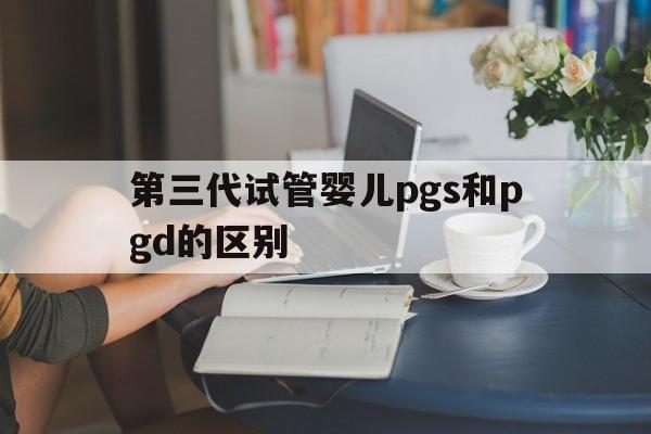 第三代试管婴儿pgs和pgd的区别(第三代试管婴儿pgs和pgd的区别是什么)