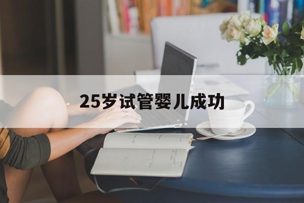 25岁试管婴儿成功(25岁做试管婴儿成活率)