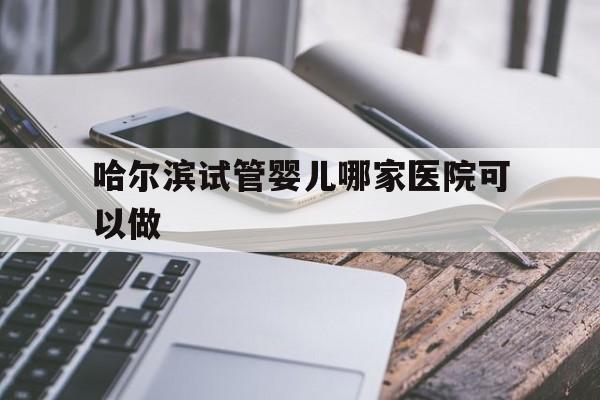 哈尔滨试管婴儿哪家医院可以做_哈尔滨试管婴儿哪家医院做的最好