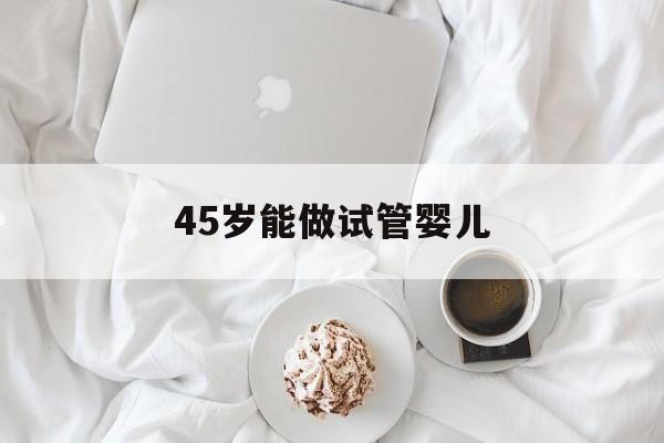 45岁能做试管婴儿_45岁做试管婴儿成功率多少