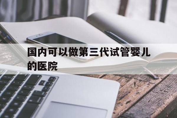 国内可以做第三代试管婴儿的医院_国内可以做第三代试管婴儿的医院有哪些