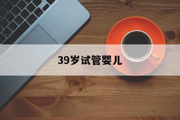 39岁试管婴儿_39岁试管婴儿无创还是羊穿