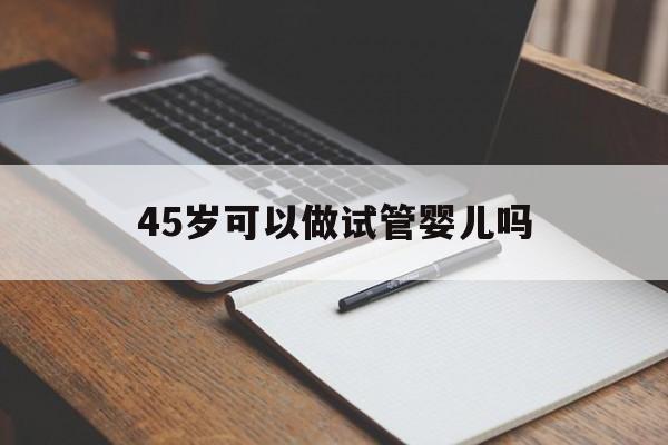 45岁可以做试管婴儿吗(45岁还适合做试管婴儿吗)