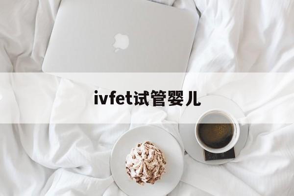 ivfet试管婴儿_试管婴儿ivf是什么意思