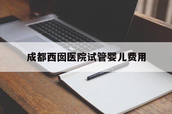 成都西囡医院试管婴儿费用_成都西囡医院试管婴儿费用高吗