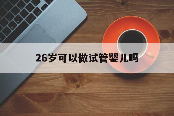 26岁可以做试管婴儿吗_26岁做试管婴儿成功率高吗