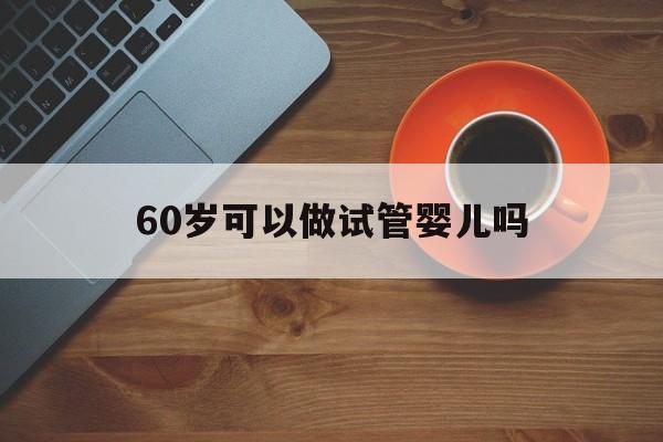 60岁可以做试管婴儿吗(60岁可以做试管婴儿吗视频)