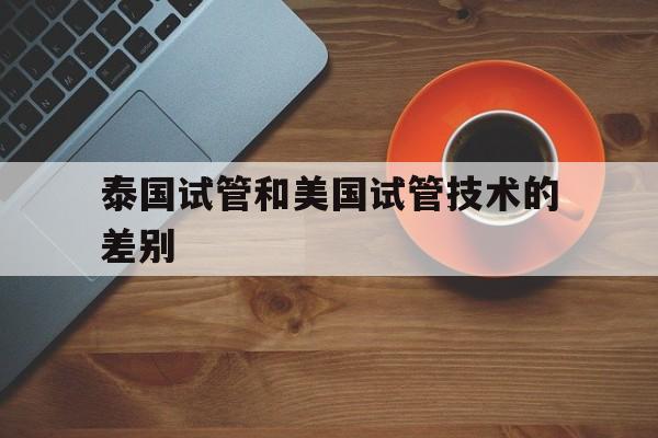 泰国试管和美国试管技术的差别_泰国试管和美国试管技术的差别大吗