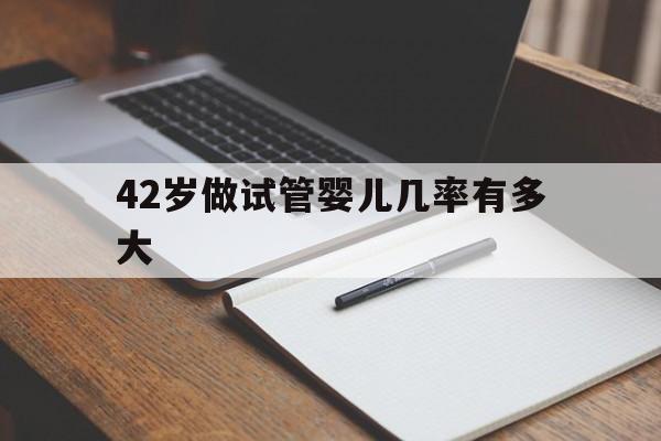 42岁做试管婴儿几率有多大(42岁做试管婴儿成功率是多少)