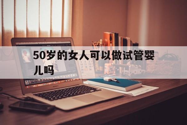 50岁的女人可以做试管婴儿吗_50岁的女人可以做试管婴儿吗多少钱