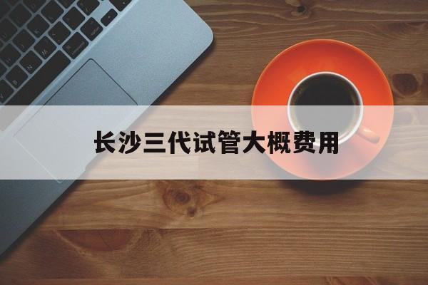 长沙三代试管大概费用_长沙三代试管费用总共多少