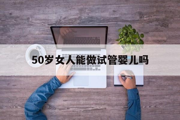 50岁女人能做试管婴儿吗(50岁的女人还可以做试管婴儿吗)