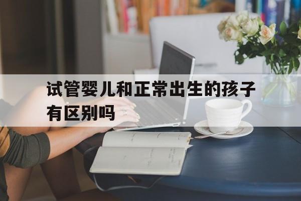 试管婴儿和正常出生的孩子有区别吗_试管婴儿和正常出生的孩子有区别吗好大夫