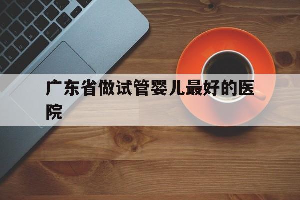 广东省做试管婴儿最好的医院_广东省做试管婴儿最好的医院是哪家