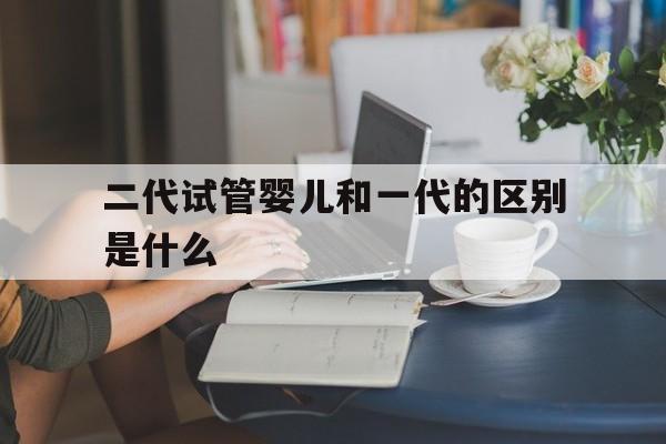 二代试管婴儿和一代的区别是什么(二代试管婴儿和一代的区别是什么图片)