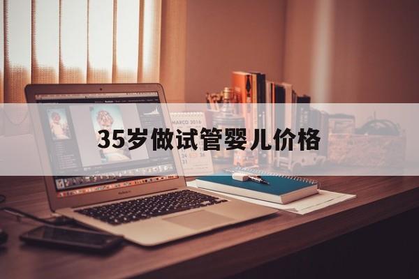 35岁做试管婴儿价格_35岁试管适合用什么方案