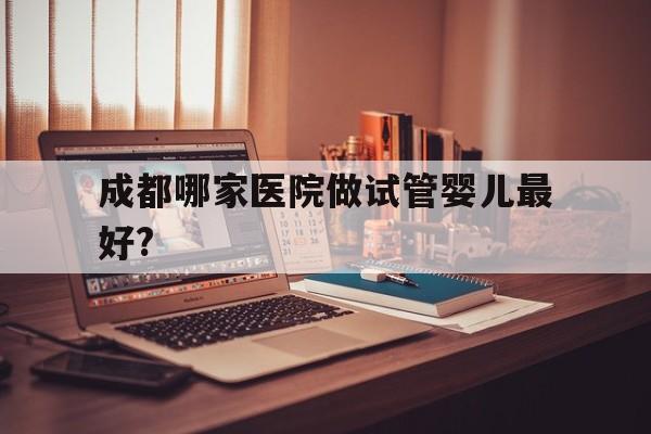 包含成都哪家医院做试管婴儿最好?的词条