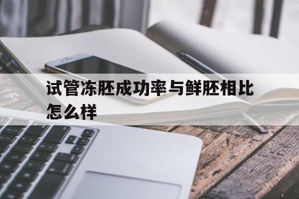 关于试管冻胚成功率与鲜胚相比怎么样的信息