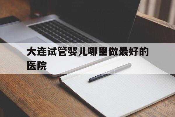 关于大连试管婴儿哪里做最好的医院的信息