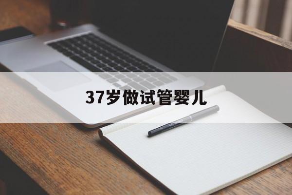 37岁做试管婴儿_37岁做试管婴儿适合什么方案