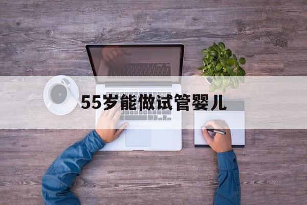 55岁能做试管婴儿(55岁能做试管婴儿吗视频)