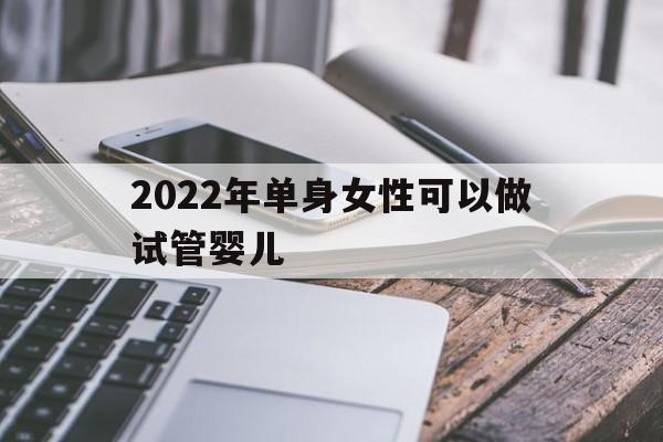 2022年单身女性可以做试管婴儿(2022年单身女性可以做试管婴儿吗知乎)