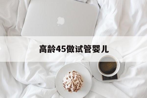 高龄45做试管婴儿_高龄45做试管婴儿成功率