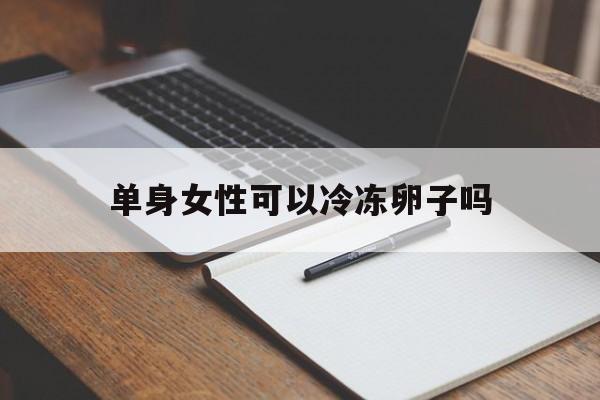 单身女性可以冷冻卵子吗(国内单身女性是否可以冻卵)