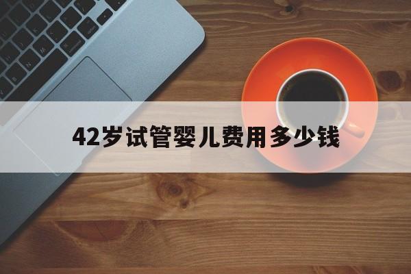 42岁试管婴儿费用多少钱(三代试管婴儿的费用大约是多少)