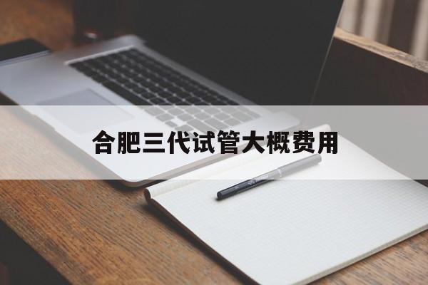 合肥三代试管大概费用_合肥三代试管最好的医院