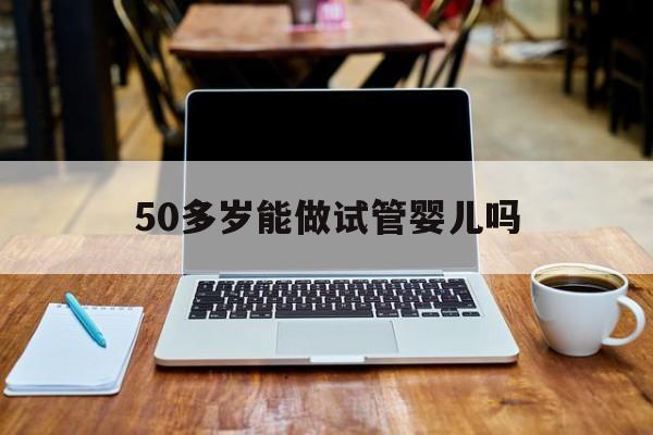 50多岁能做试管婴儿吗(50多岁能做试管婴儿吗视频)