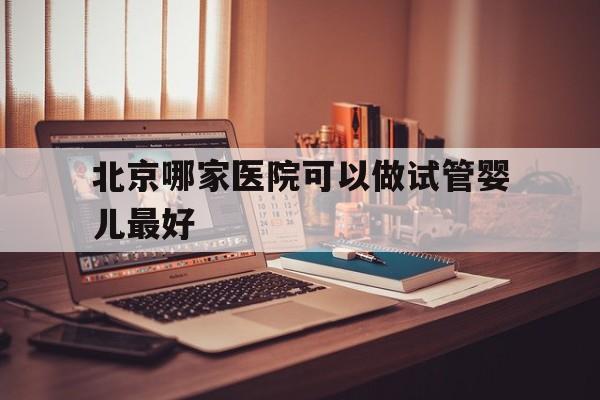 北京哪家医院可以做试管婴儿最好(北京哪家医院可以做试管婴儿最好的)