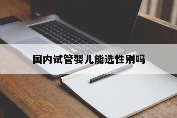 国内试管婴儿能选性别吗_试管婴儿第三代可以选性别吗