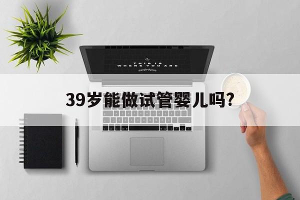 39岁能做试管婴儿吗?_39岁做试管哪种方案合适