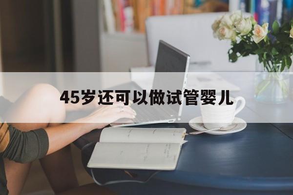 45岁还可以做试管婴儿_45岁还可以做试管婴儿吗