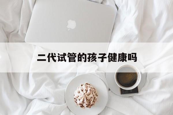 二代试管的孩子健康吗_二代试管生下的小孩会有问题吗