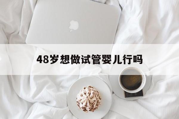 48岁想做试管婴儿行吗(48岁做试管婴儿一次成功率)