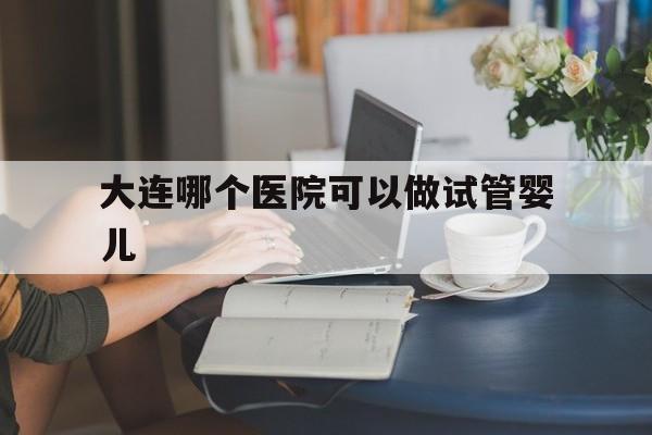 大连哪个医院可以做试管婴儿(大连哪个医院做试管婴儿成功率高)