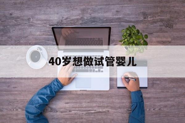 40岁想做试管婴儿(40岁做几代试管婴儿好)