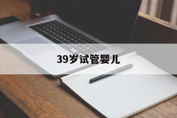 39岁试管婴儿(39岁试管婴儿成功率高吗)