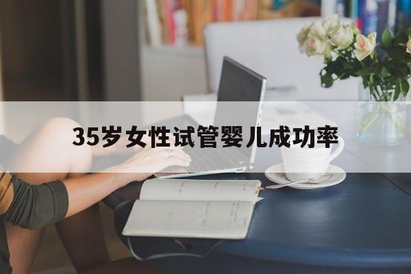 35岁女性试管婴儿成功率(35岁做试管婴儿成功率高吗)